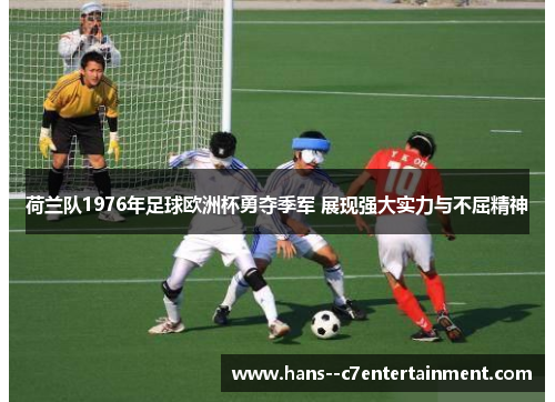 荷兰队1976年足球欧洲杯勇夺季军 展现强大实力与不屈精神