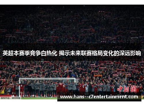 英超本赛季竞争白热化 揭示未来联赛格局变化的深远影响 英超本赛季竞争白热化 揭示未来联赛格局变化的深远影响