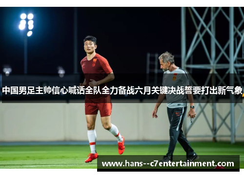 中国男足主帅信心喊话全队全力备战六月关键决战誓要打出新气象