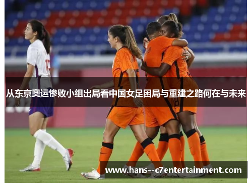 从东京奥运惨败小组出局看中国女足困局与重建之路何在与未来