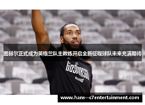 图赫尔正式成为英格兰队主教练开启全新征程球队未来充满期待