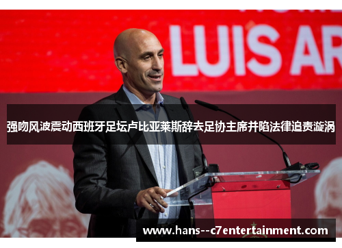 强吻风波震动西班牙足坛卢比亚莱斯辞去足协主席并陷法律追责漩涡