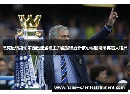 杰克逊转投切尔西迅速坐稳主力蓝军锋线新核心崛起引爆英超大格局