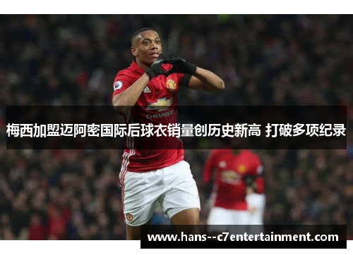 梅西加盟迈阿密国际后球衣销量创历史新高 打破多项纪录