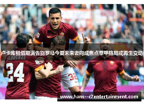 卢卡库租借期满告别罗马今夏未来去向成焦点意甲格局或再生变动