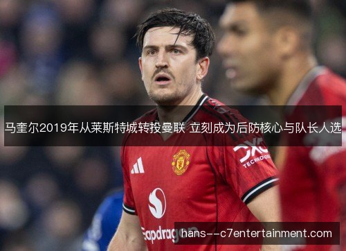 马奎尔2019年从莱斯特城转投曼联 立刻成为后防核心与队长人选 马奎尔2019年从莱斯特城转投曼联 立刻成为后防核心与队长人选